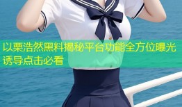 以栗浩然黑料揭秘平台功能全方位曝光诱导点击必看