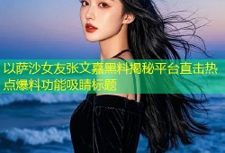 以萨沙女友张文嘉黑料揭秘平台直击热点爆料功能吸睛标题