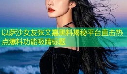 以萨沙女友张文嘉黑料揭秘平台直击热点爆料功能吸睛标题