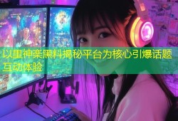 以里神楽黑料揭秘平台为核心引爆话题互动体验