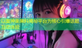 以里神楽黑料揭秘平台为核心引爆话题互动体验