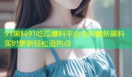 91黑料91吃瓜爆料平台全网最新黑料实时更新轻松追热点