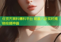 任贤齐黑料爆料平台 明星八卦实时揭晓吸睛神器