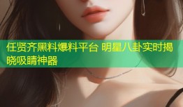 任贤齐黑料爆料平台 明星八卦实时揭晓吸睛神器