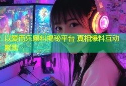 以爱而乐黑料揭秘平台 真相爆料互动聚焦