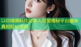 以你得黑料比你本人可爱揭秘平台趣味真相轻松发现