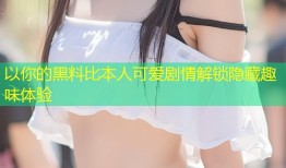以你的黑料比本人可爱剧情解锁隐藏趣味体验
