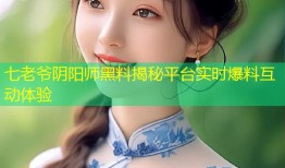 七老爷阴阳师黑料揭秘平台实时爆料互动体验