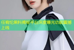 任宥纶黑料揭秘平台深度曝光功能震撼上线