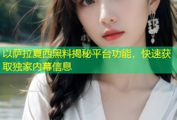 以萨拉夏西黑料揭秘平台功能，快速获取独家内幕信息