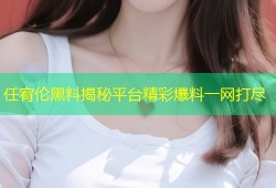 任宥伦黑料揭秘平台精彩爆料一网打尽