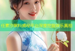 任素汐黑料揭秘平台深度挖掘娱乐真相