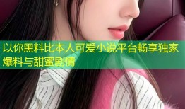 以你黑料比本人可爱小说平台畅享独家爆料与甜蜜剧情