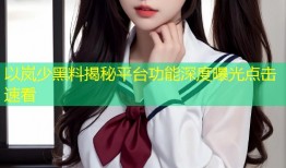 以岚少黑料揭秘平台功能深度曝光点击速看
