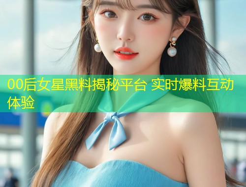 00后女星黑料揭秘平台 实时爆料互动体验