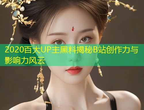 2020百大UP主黑料揭秘B站创作力与影响力风云