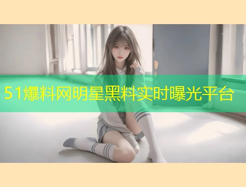 51爆料网明星黑料实时曝光平台