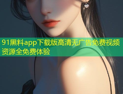 91黑料app下载版高清无广告免费视频资源全免费体验