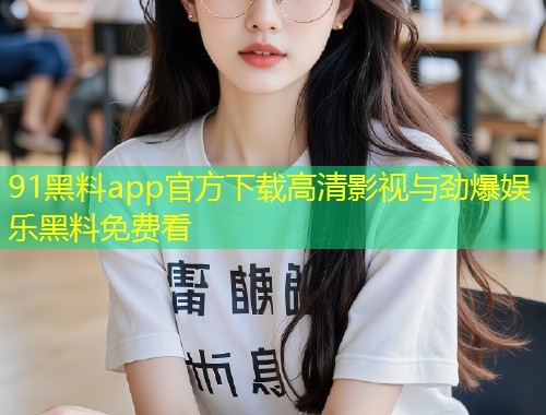 91黑料app官方下载高清影视与劲爆娱乐黑料免费看