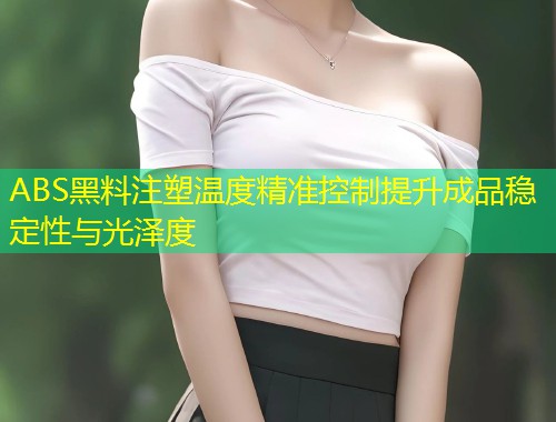 ABS黑料注塑温度精准控制提升成品稳定性与光泽度
