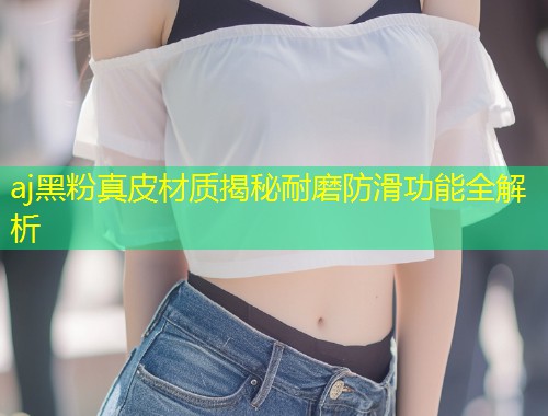aj黑粉真皮材质揭秘耐磨防滑功能全解析
