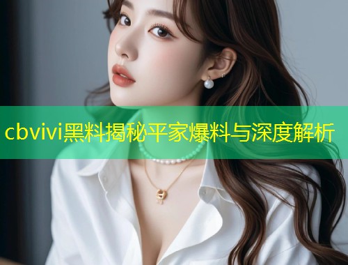 cbvivi黑料揭秘平家爆料与深度解析