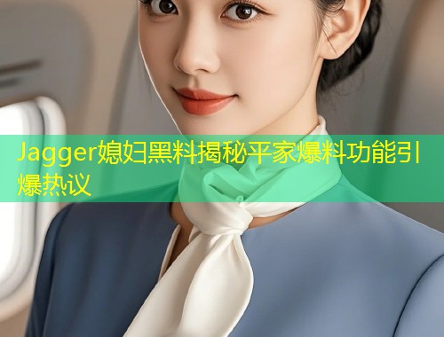 Jagger媳妇黑料揭秘平家爆料功能引爆热议