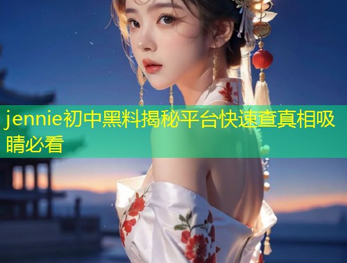 jennie初中黑料揭秘平台快速查真相吸睛必看