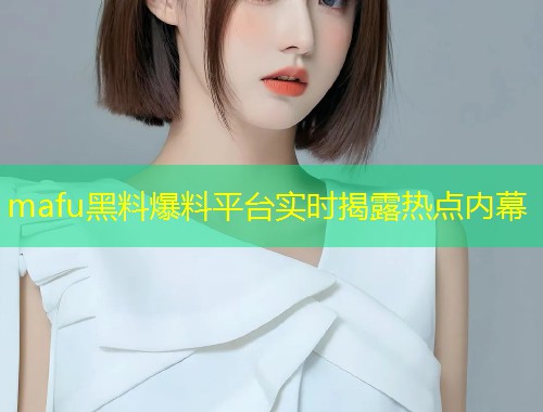 mafu黑料爆料平台实时揭露热点内幕