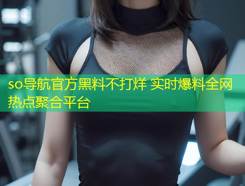 so导航官方黑料不打烊 实时爆料全网热点聚合平台
