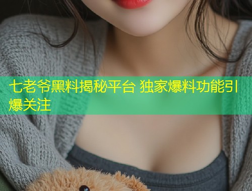 七老爷黑料揭秘平台 独家爆料功能引爆关注