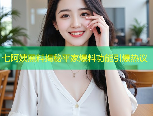 七阿姨黑料揭秘平家爆料功能引爆热议