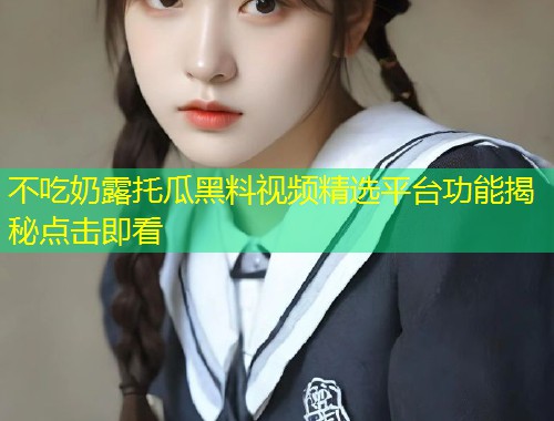 不吃奶露托瓜黑料视频精选平台功能揭秘点击即看