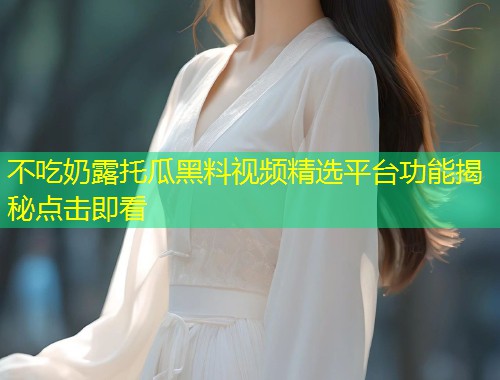 不吃奶露托瓜黑料视频精选平台功能揭秘点击即看