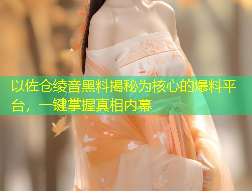 以佐仓绫音黑料揭秘为核心的爆料平台，一键掌握真相内幕