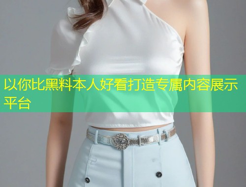 以你比黑料本人好看打造专属内容展示平台