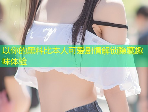 以你的黑料比本人可爱剧情解锁隐藏趣味体验