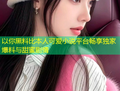 以你黑料比本人可爱小说平台畅享独家爆料与甜蜜剧情