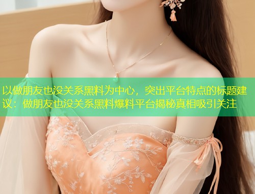 以做朋友也没关系黑料为中心，突出平台特点的标题建议：做朋友也没关系黑料爆料平台揭秘真相吸引关注