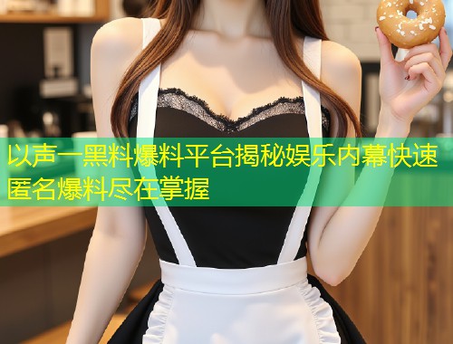 以声一黑料爆料平台揭秘娱乐内幕快速匿名爆料尽在掌握