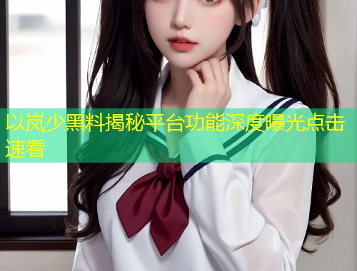 以岚少黑料揭秘平台功能深度曝光点击速看