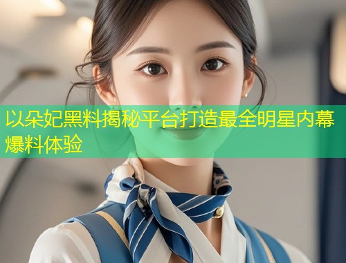 以朵妃黑料揭秘平台打造最全明星内幕爆料体验