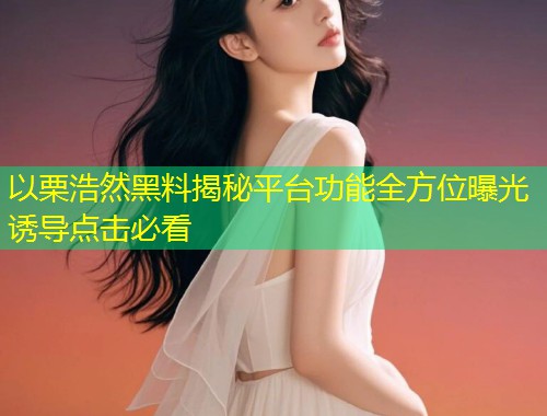 以栗浩然黑料揭秘平台功能全方位曝光诱导点击必看