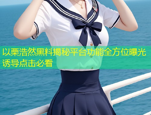 以栗浩然黑料揭秘平台功能全方位曝光诱导点击必看