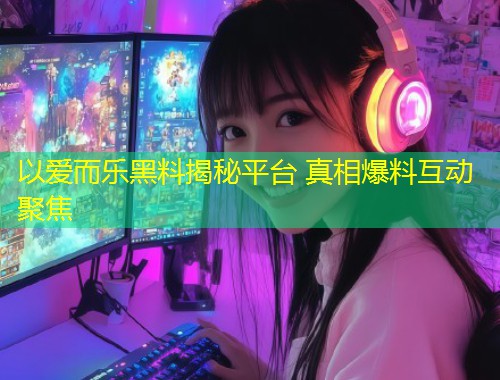 以爱而乐黑料揭秘平台 真相爆料互动聚焦