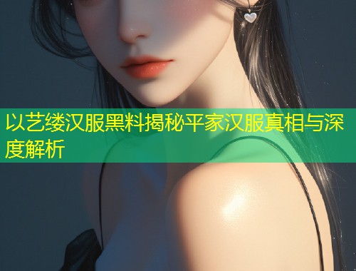 以艺缕汉服黑料揭秘平家汉服真相与深度解析