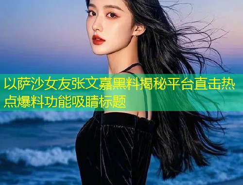 以萨沙女友张文嘉黑料揭秘平台直击热点爆料功能吸睛标题