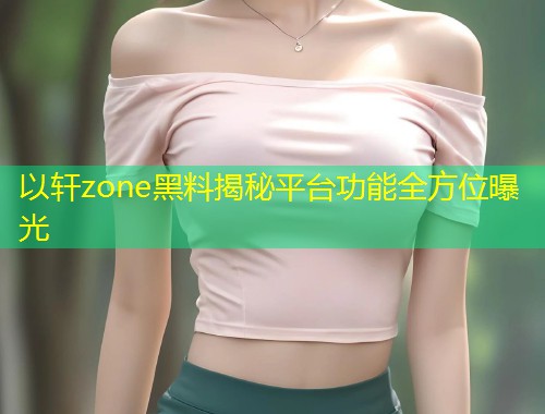 以轩zone黑料揭秘平台功能全方位曝光