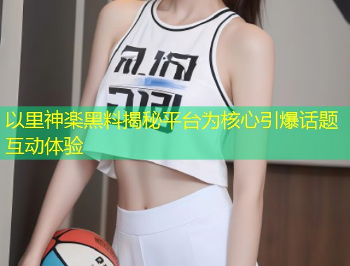 以里神楽黑料揭秘平台为核心引爆话题互动体验
