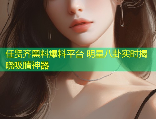 任贤齐黑料爆料平台 明星八卦实时揭晓吸睛神器
